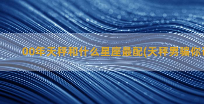 00年天秤和什么星座最配(天秤男骗你说明什么)