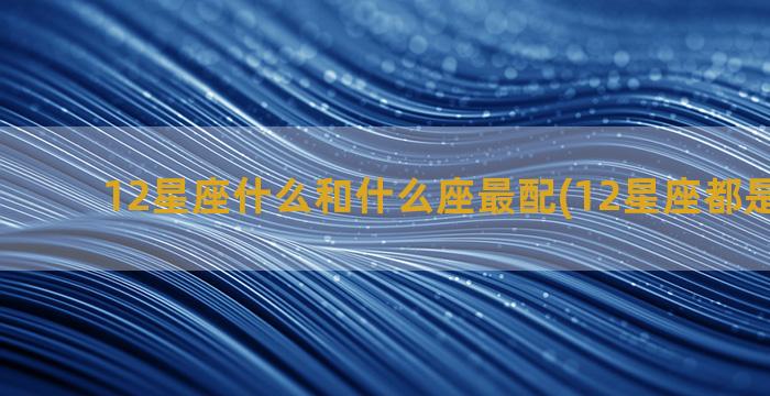 12星座什么和什么座最配(12星座都是什么命)