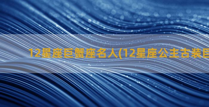 12星座巨蟹座名人(12星座公主古装巨蟹座的)