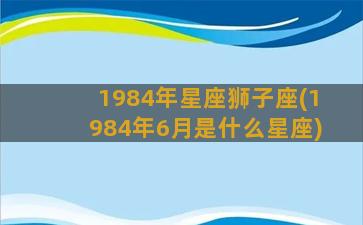 1984年星座狮子座(1984年6月是什么星座)