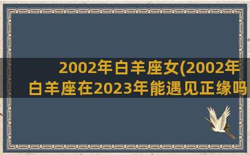 2002年白羊座女(2002年白羊座在2023年能遇见正缘吗)