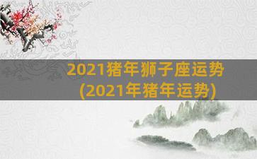 2021猪年狮子座运势(2021年猪年运势)