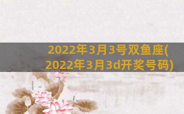 2022年3月3号双鱼座(2022年3月3d开奖号码)