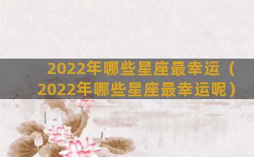 2022年哪些星座最幸运（2022年哪些星座最幸运呢）