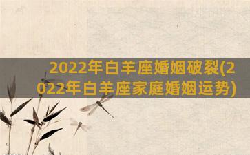 2022年白羊座婚姻破裂(2022年白羊座家庭婚姻运势)