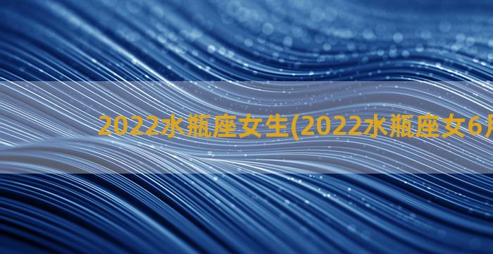 2022水瓶座女生(2022水瓶座女6月运势)