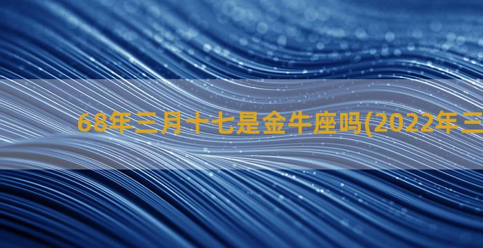 68年三月十七是金牛座吗(2022年三月十七)