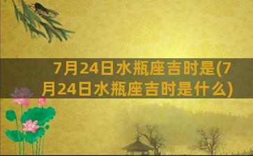 7月24日水瓶座吉时是(7月24日水瓶座吉时是什么)