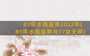 81年水瓶座男2022年(81年水瓶座男与77女天秤)