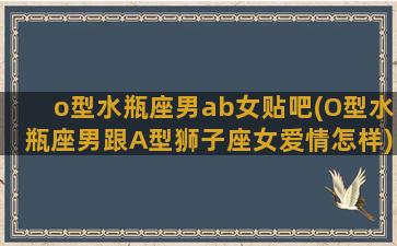 o型水瓶座男ab女贴吧(O型水瓶座男跟A型狮子座女爱情怎样)