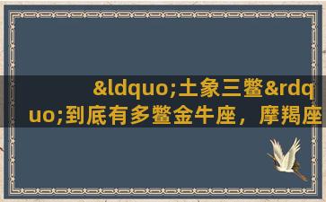 “土象三鳖”到底有多鳖金牛座，摩羯座，处女座