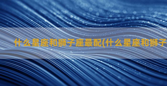 什么星座和狮子座最配(什么星座和狮子座合得来)