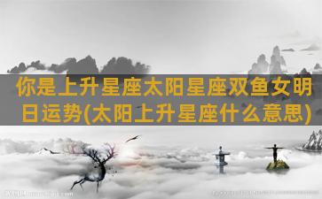 你是上升星座太阳星座双鱼女明日运势(太阳上升星座什么意思)