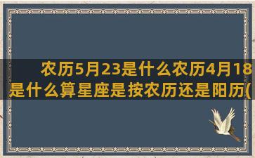 农历5月23是什么农历4月18是什么算星座是按农历还是阳历(农历5月23是什么星座啊)