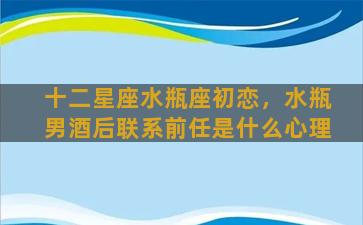 十二星座水瓶座初恋，水瓶男酒后联系前任是什么心理