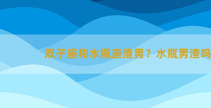 双子座和水瓶座渣男？水瓶男渣吗