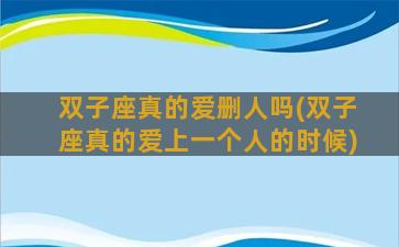 双子座真的爱删人吗(双子座真的爱上一个人的时候)