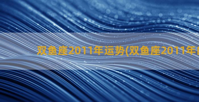 双鱼座2011年运势(双鱼座2011年的运势)