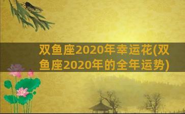 双鱼座2020年幸运花(双鱼座2020年的全年运势)