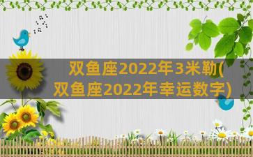 双鱼座2022年3米勒(双鱼座2022年幸运数字)