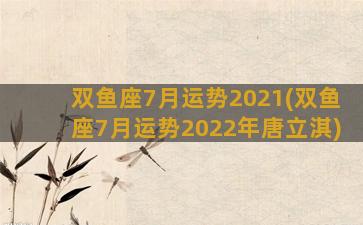 双鱼座7月运势2021(双鱼座7月运势2022年唐立淇)