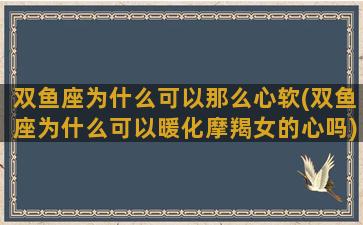 双鱼座为什么可以那么心软(双鱼座为什么可以暖化摩羯女的心吗)