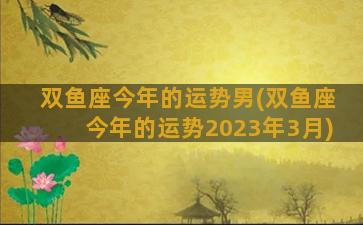 双鱼座今年的运势男(双鱼座今年的运势2023年3月)