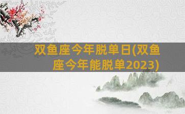 双鱼座今年脱单日(双鱼座今年能脱单2023)