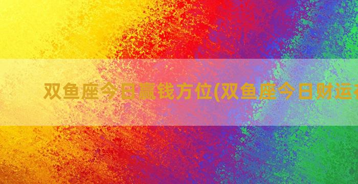 双鱼座今日赢钱方位(双鱼座今日财运在哪方)