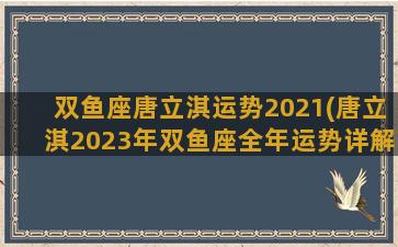 双鱼座唐立淇运势2021(唐立淇2023年双鱼座全年运势详解)