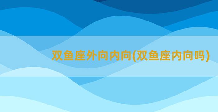 双鱼座外向内向(双鱼座内向吗)