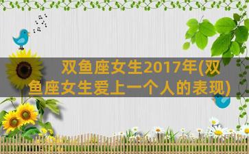 双鱼座女生2017年(双鱼座女生爱上一个人的表现)