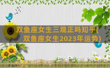 双鱼座女生三观正吗知乎(双鱼座女生2023年运势)