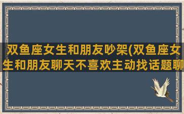 双鱼座女生和朋友吵架(双鱼座女生和朋友聊天不喜欢主动找话题聊天嘛)