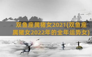 双鱼座属猪女2021(双鱼座属猪女2022年的全年运势女)