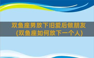 双鱼座男放下旧爱后做朋友(双鱼座如何放下一个人)