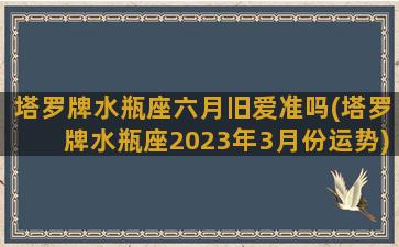 塔罗牌水瓶座六月旧爱准吗(塔罗牌水瓶座2023年3月份运势)