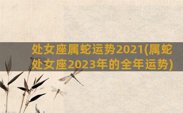 处女座属蛇运势2021(属蛇处女座2023年的全年运势)