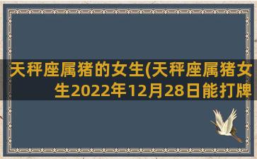 天秤座属猪的女生(天秤座属猪女生2022年12月28日能打牌吗)