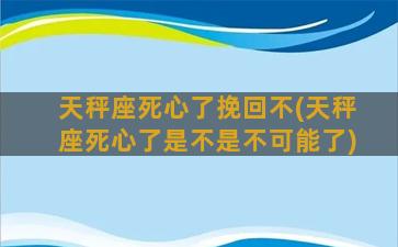 天秤座死心了挽回不(天秤座死心了是不是不可能了)