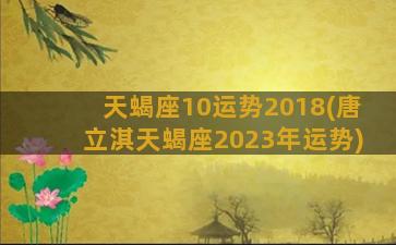 天蝎座10运势2018(唐立淇天蝎座2023年运势)