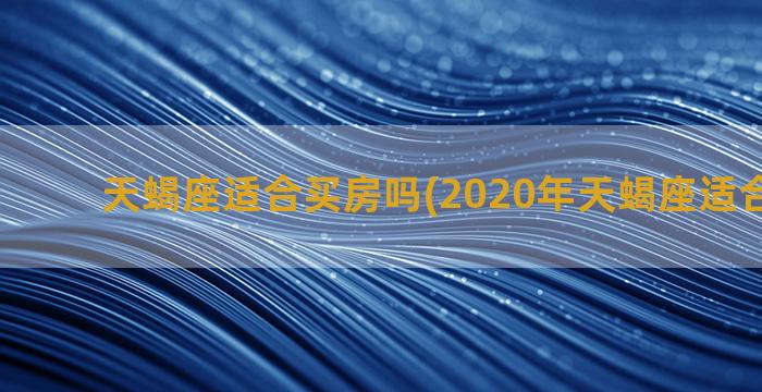 天蝎座适合买房吗(2020年天蝎座适合买房吗)