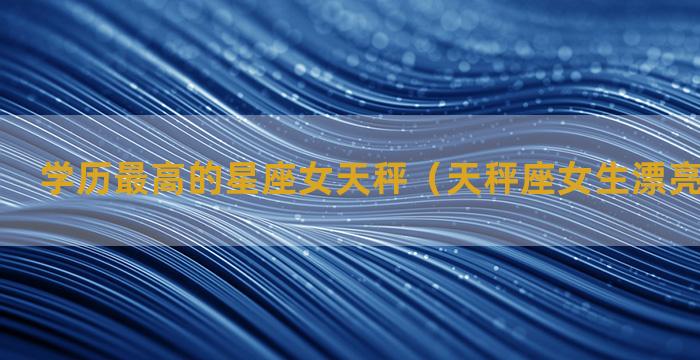 学历最高的星座女天秤（天秤座女生漂亮吗聪明吗）