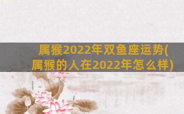 属猴2022年双鱼座运势(属猴的人在2022年怎么样)