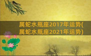 属蛇水瓶座2017年运势(属蛇水瓶座2021年运势)