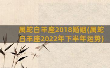 属蛇白羊座2018婚姻(属蛇白羊座2022年下半年运势)