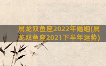 属龙双鱼座2022年婚姻(属龙双鱼座2021下半年运势)