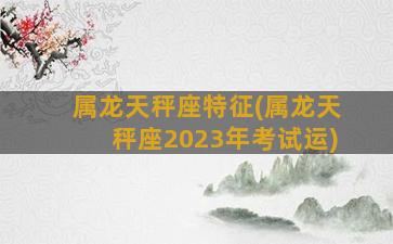 属龙天秤座特征(属龙天秤座2023年考试运)