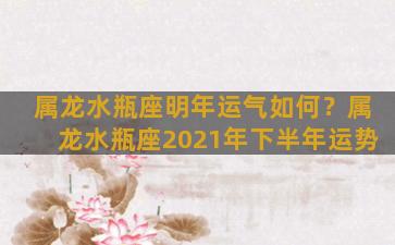 属龙水瓶座明年运气如何？属龙水瓶座2021年下半年运势