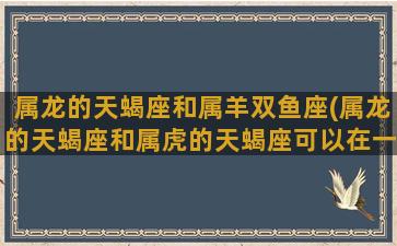 属龙的天蝎座和属羊双鱼座(属龙的天蝎座和属虎的天蝎座可以在一起嘛)